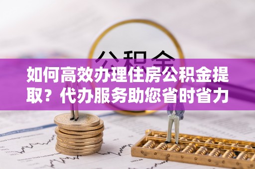 峰峰矿区如何高效办理住房公积金提取？代办服务助您省时省力