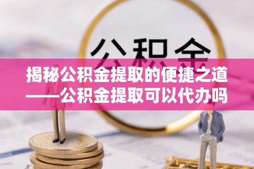 峰峰矿区揭秘公积金提取的便捷之道——公积金提取可以代办吗？