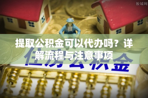 峰峰矿区提取公积金可以代办吗？详解流程与注意事项