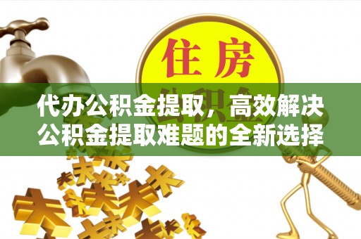 峰峰矿区代办公积金提取，高效解决公积金提取难题的全新选择