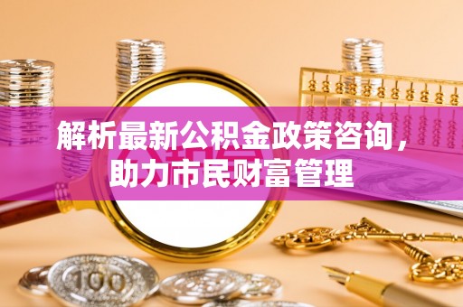 峰峰矿区解析最新公积金政策咨询，助力市民财富管理